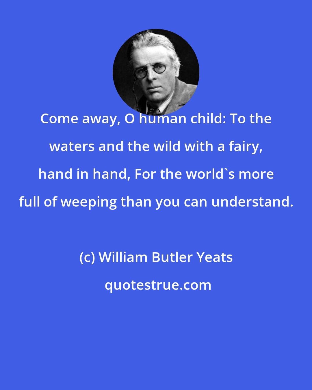 William Butler Yeats: Come away, O human child: To the waters and the wild with a fairy, hand in hand, For the world's more full of weeping than you can understand.