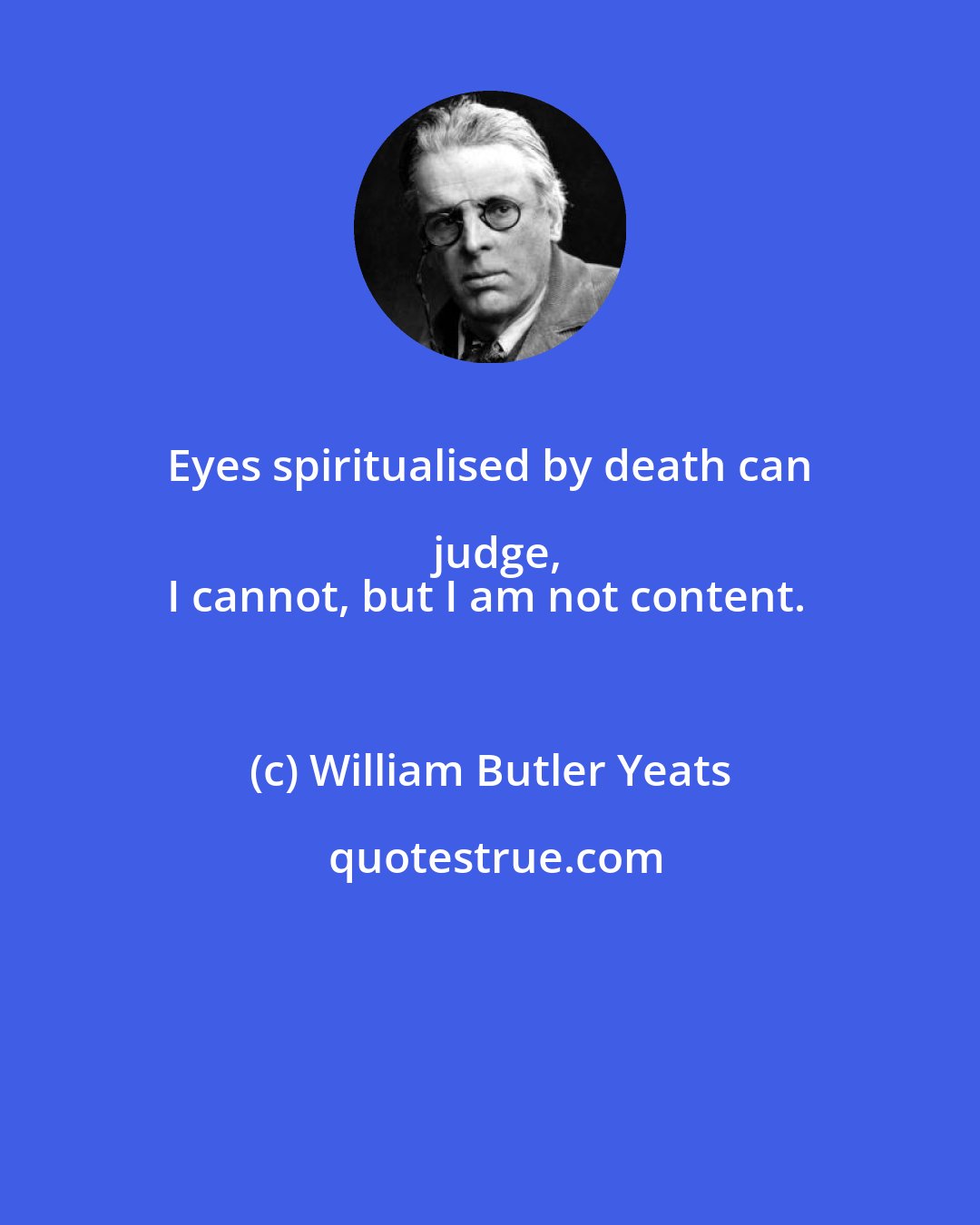 William Butler Yeats: Eyes spiritualised by death can judge,
I cannot, but I am not content.