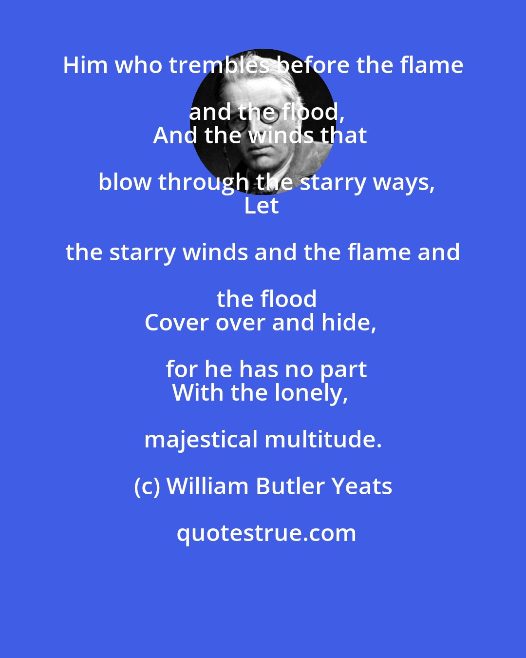 William Butler Yeats: Him who trembles before the flame and the flood,
And the winds that blow through the starry ways,
Let the starry winds and the flame and the flood
Cover over and hide, for he has no part
With the lonely, majestical multitude.