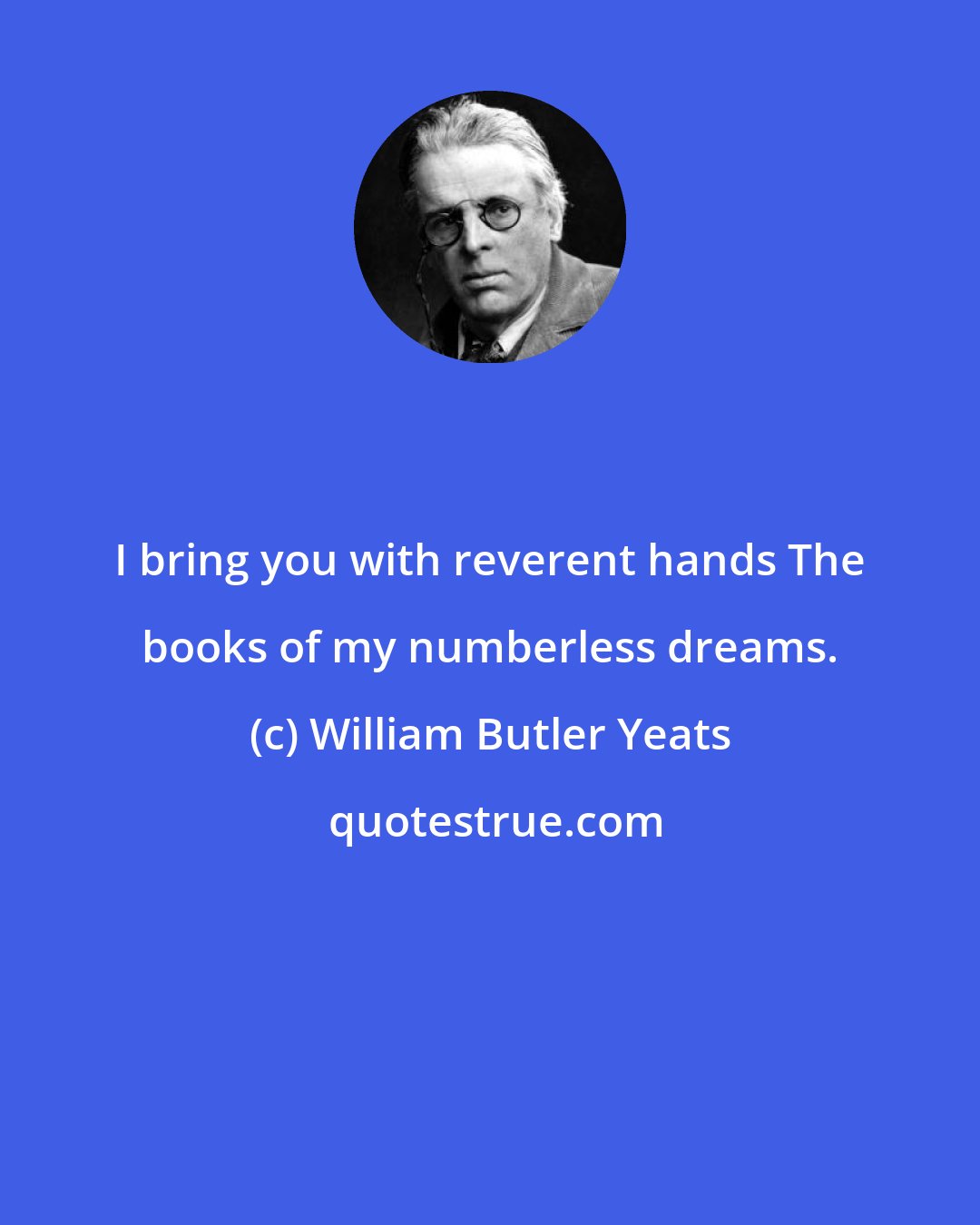 William Butler Yeats: I bring you with reverent hands The books of my numberless dreams.