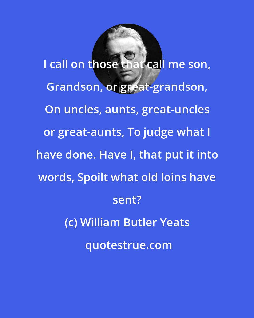 William Butler Yeats: I call on those that call me son, Grandson, or great-grandson, On uncles, aunts, great-uncles or great-aunts, To judge what I have done. Have I, that put it into words, Spoilt what old loins have sent?