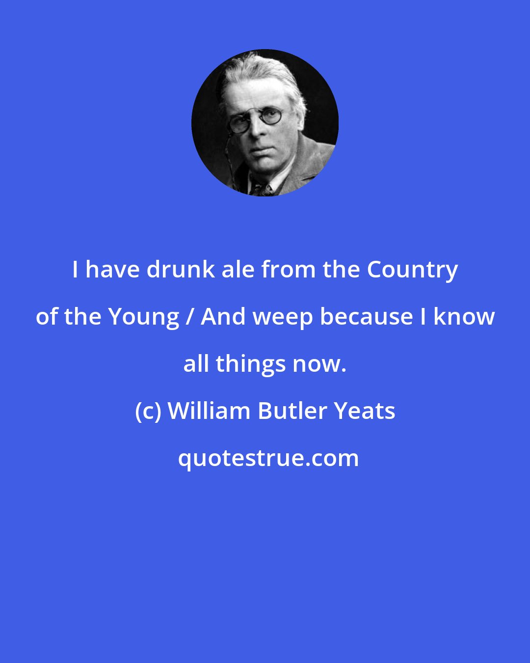 William Butler Yeats: I have drunk ale from the Country of the Young / And weep because I know all things now.