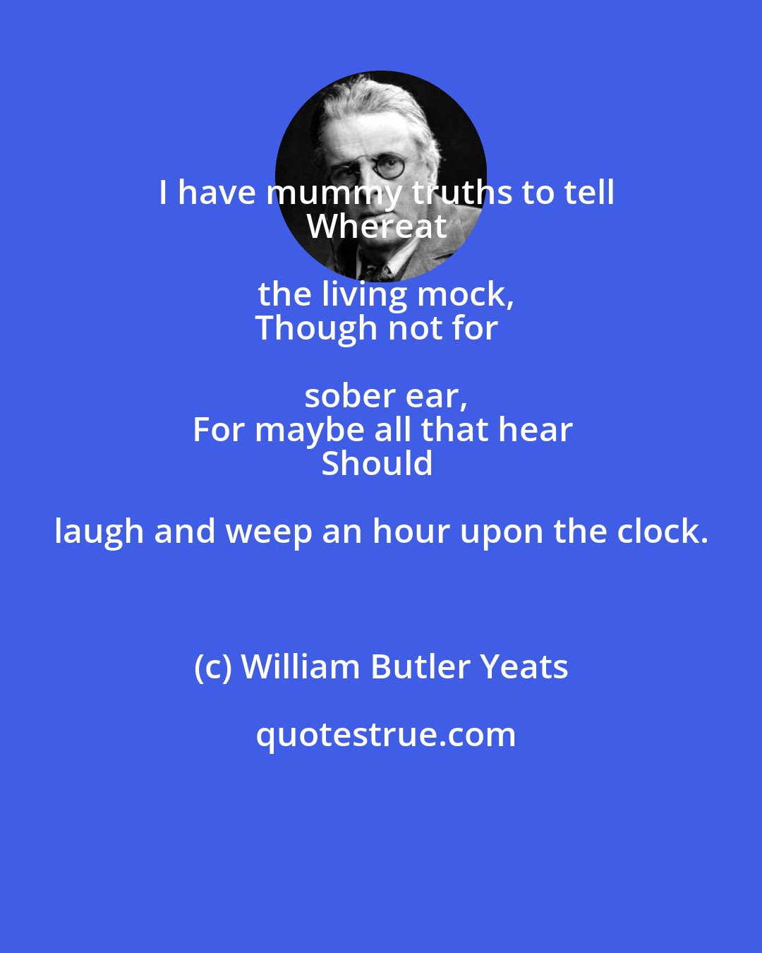 William Butler Yeats: I have mummy truths to tell
Whereat the living mock,
Though not for sober ear,
For maybe all that hear
Should laugh and weep an hour upon the clock.