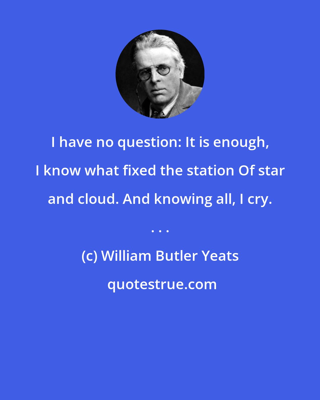 William Butler Yeats: I have no question: It is enough, I know what fixed the station Of star and cloud. And knowing all, I cry. . . .