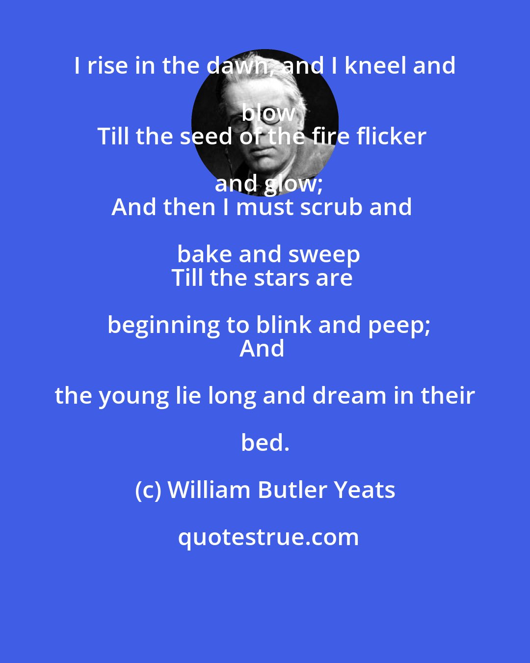 William Butler Yeats: I rise in the dawn, and I kneel and blow
Till the seed of the fire flicker and glow;
And then I must scrub and bake and sweep
Till the stars are beginning to blink and peep;
And the young lie long and dream in their bed.