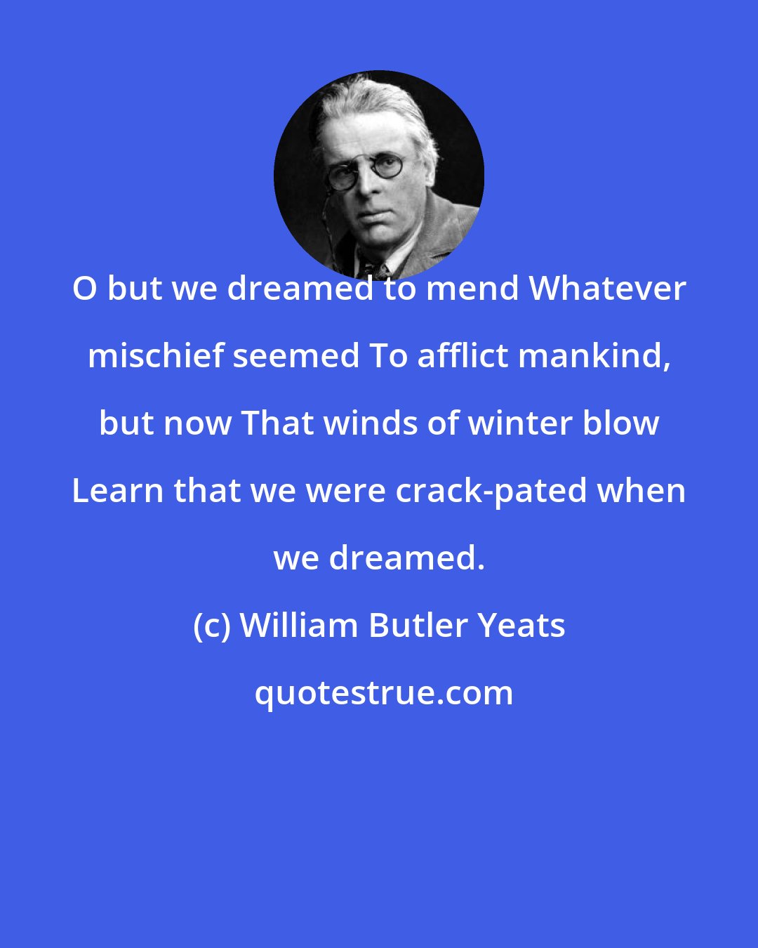 William Butler Yeats: O but we dreamed to mend Whatever mischief seemed To afflict mankind, but now That winds of winter blow Learn that we were crack-pated when we dreamed.