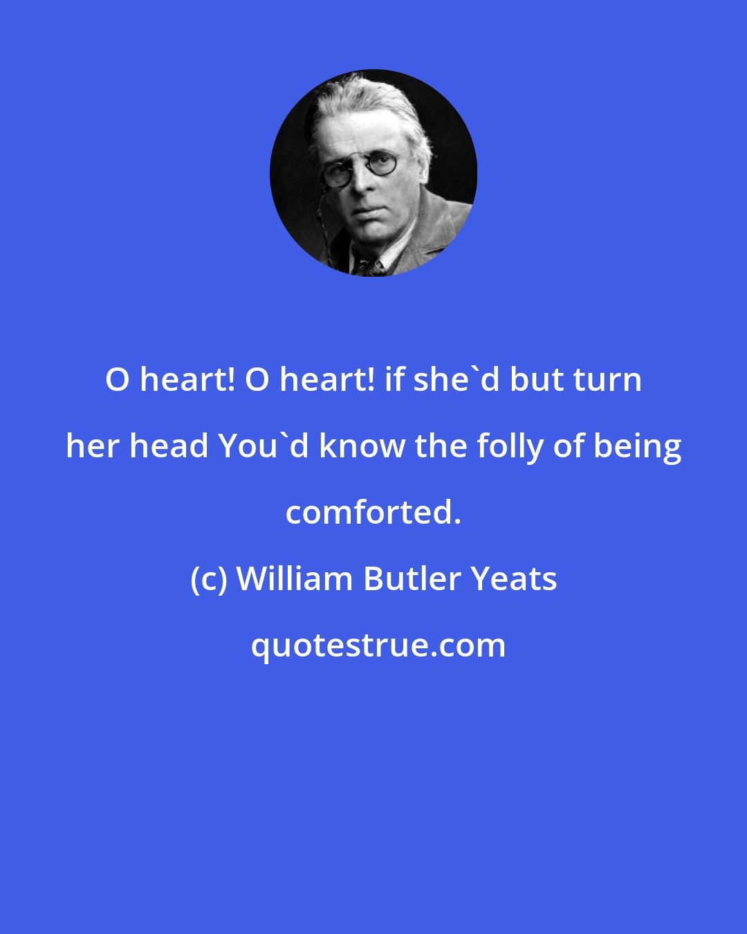 William Butler Yeats: O heart! O heart! if she'd but turn her head You'd know the folly of being comforted.