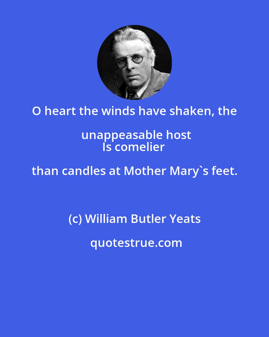 William Butler Yeats: O heart the winds have shaken, the unappeasable host
Is comelier than candles at Mother Mary's feet.