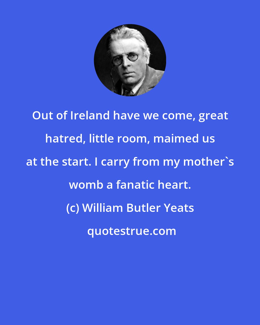 William Butler Yeats: Out of Ireland have we come, great hatred, little room, maimed us at the start. I carry from my mother's womb a fanatic heart.