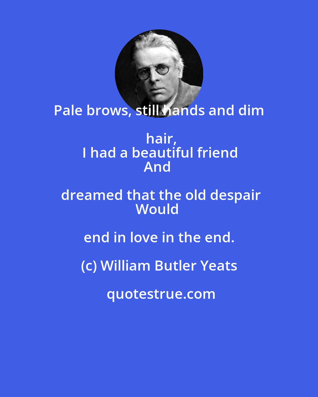 William Butler Yeats: Pale brows, still hands and dim hair,
I had a beautiful friend
And dreamed that the old despair
Would end in love in the end.