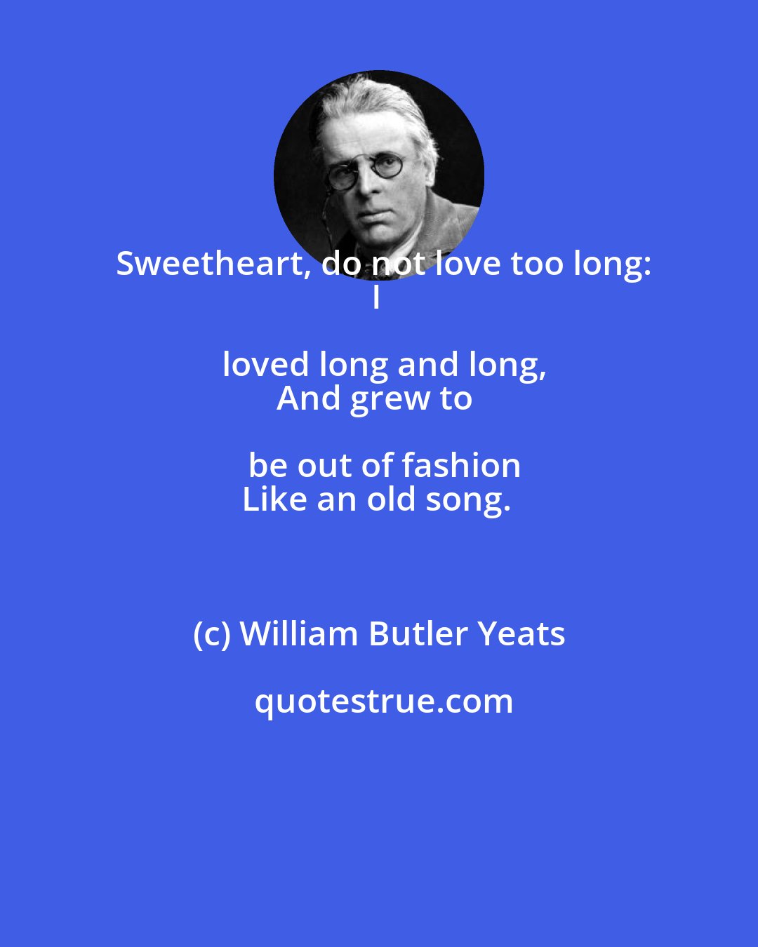 William Butler Yeats: Sweetheart, do not love too long:
I loved long and long,
And grew to be out of fashion
Like an old song.