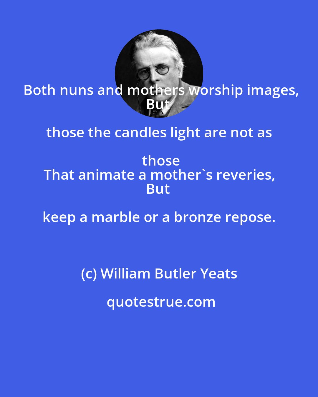 William Butler Yeats: Both nuns and mothers worship images,
But those the candles light are not as those
That animate a mother's reveries,
But keep a marble or a bronze repose.