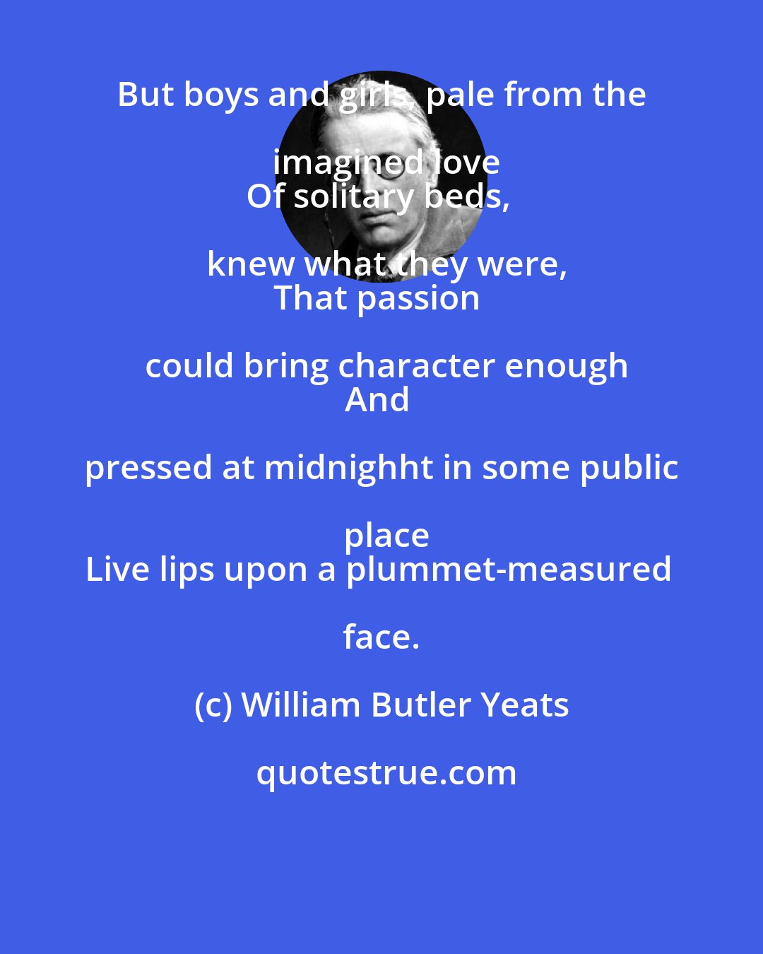 William Butler Yeats: But boys and girls, pale from the imagined love
Of solitary beds, knew what they were,
That passion could bring character enough
And pressed at midnighht in some public place
Live lips upon a plummet-measured face.