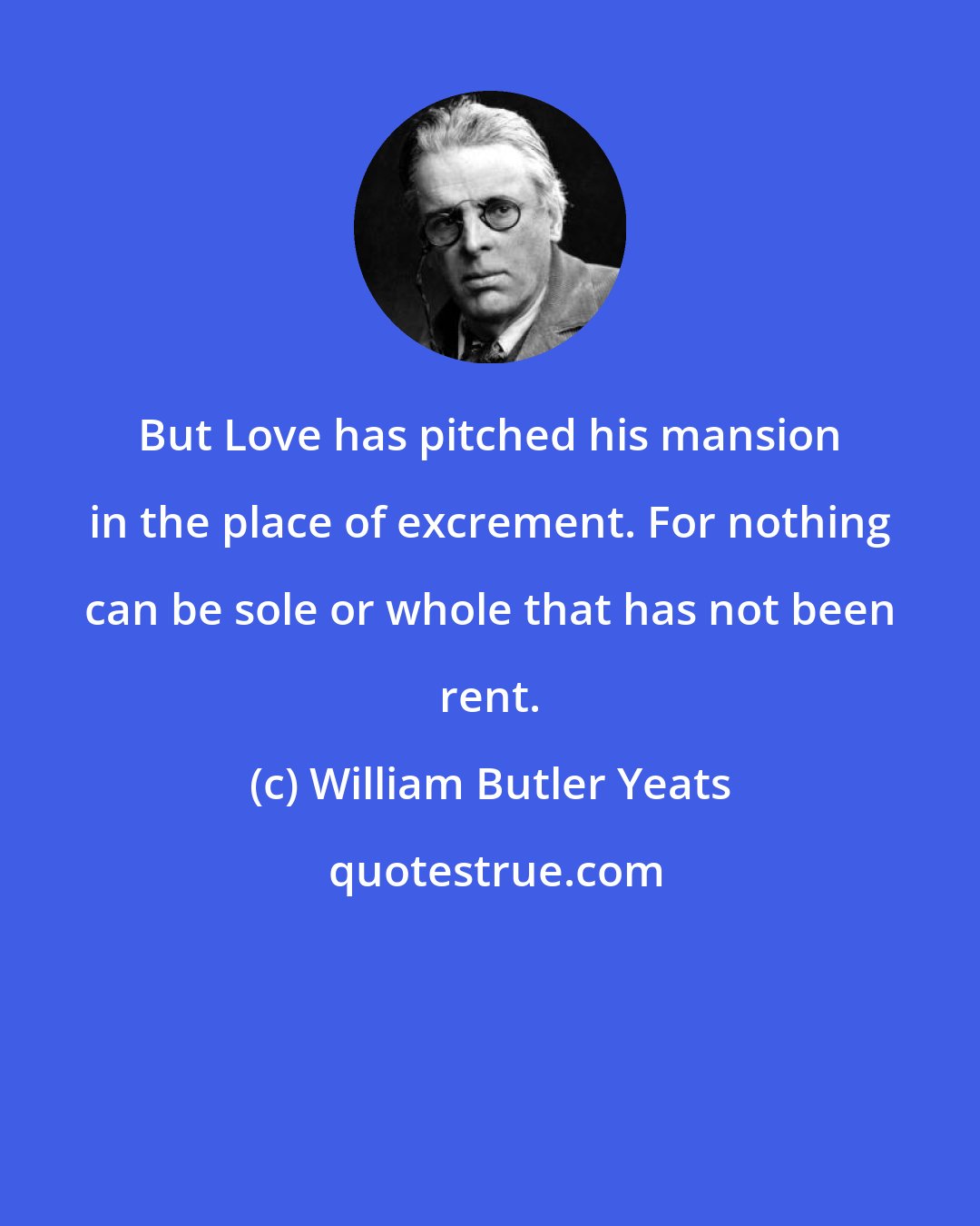 William Butler Yeats: But Love has pitched his mansion in the place of excrement. For nothing can be sole or whole that has not been rent.