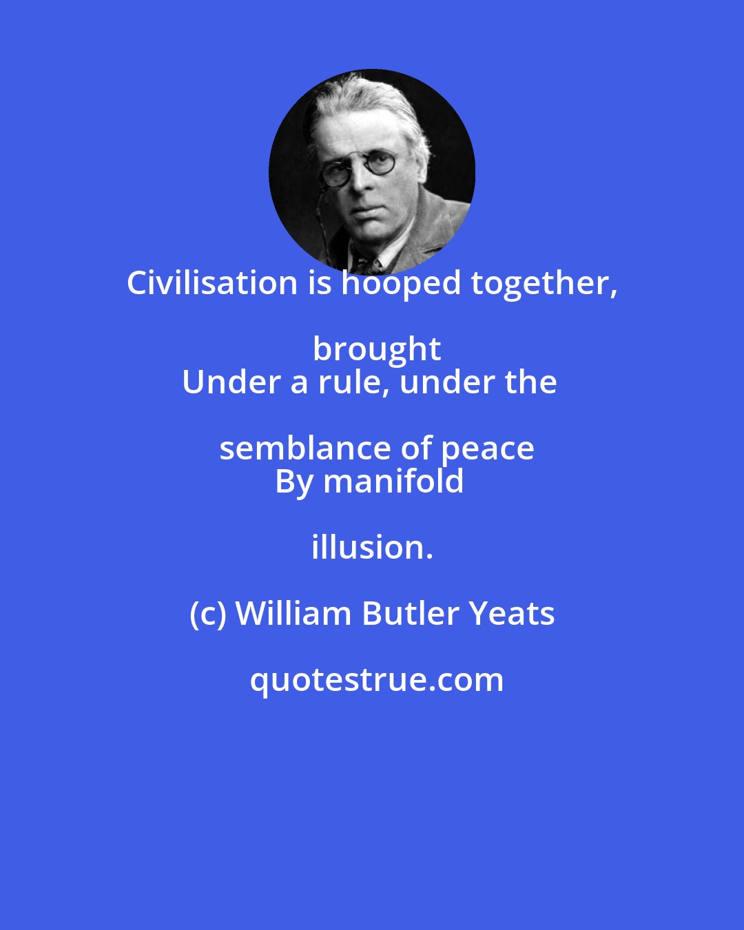 William Butler Yeats: Civilisation is hooped together, brought
Under a rule, under the semblance of peace
By manifold illusion.