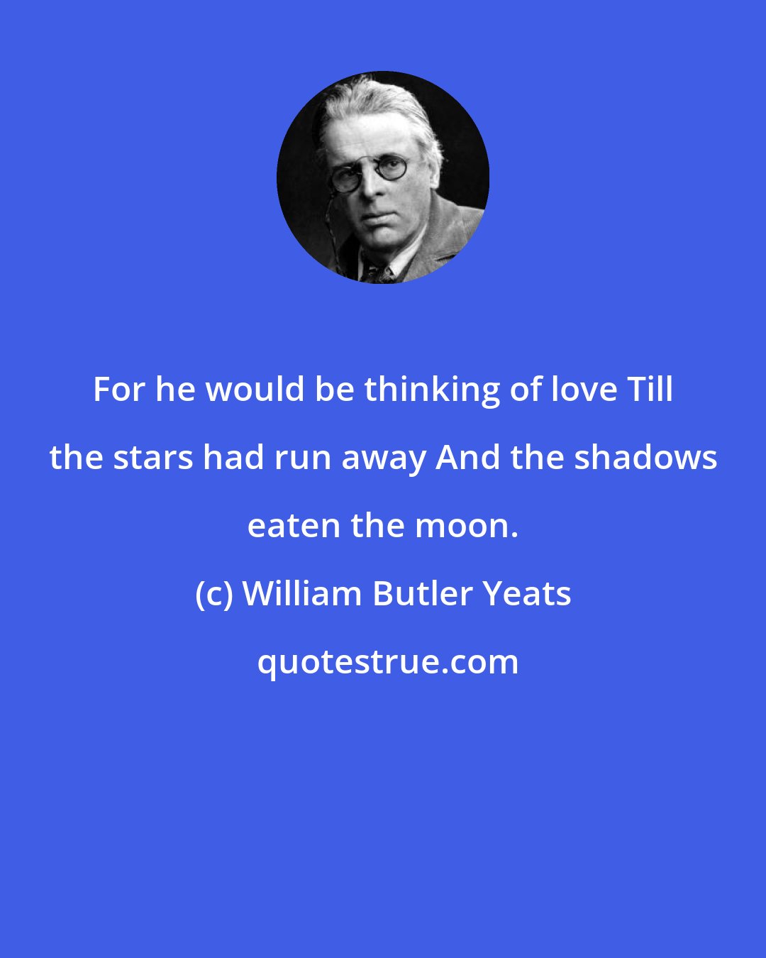 William Butler Yeats: For he would be thinking of love Till the stars had run away And the shadows eaten the moon.