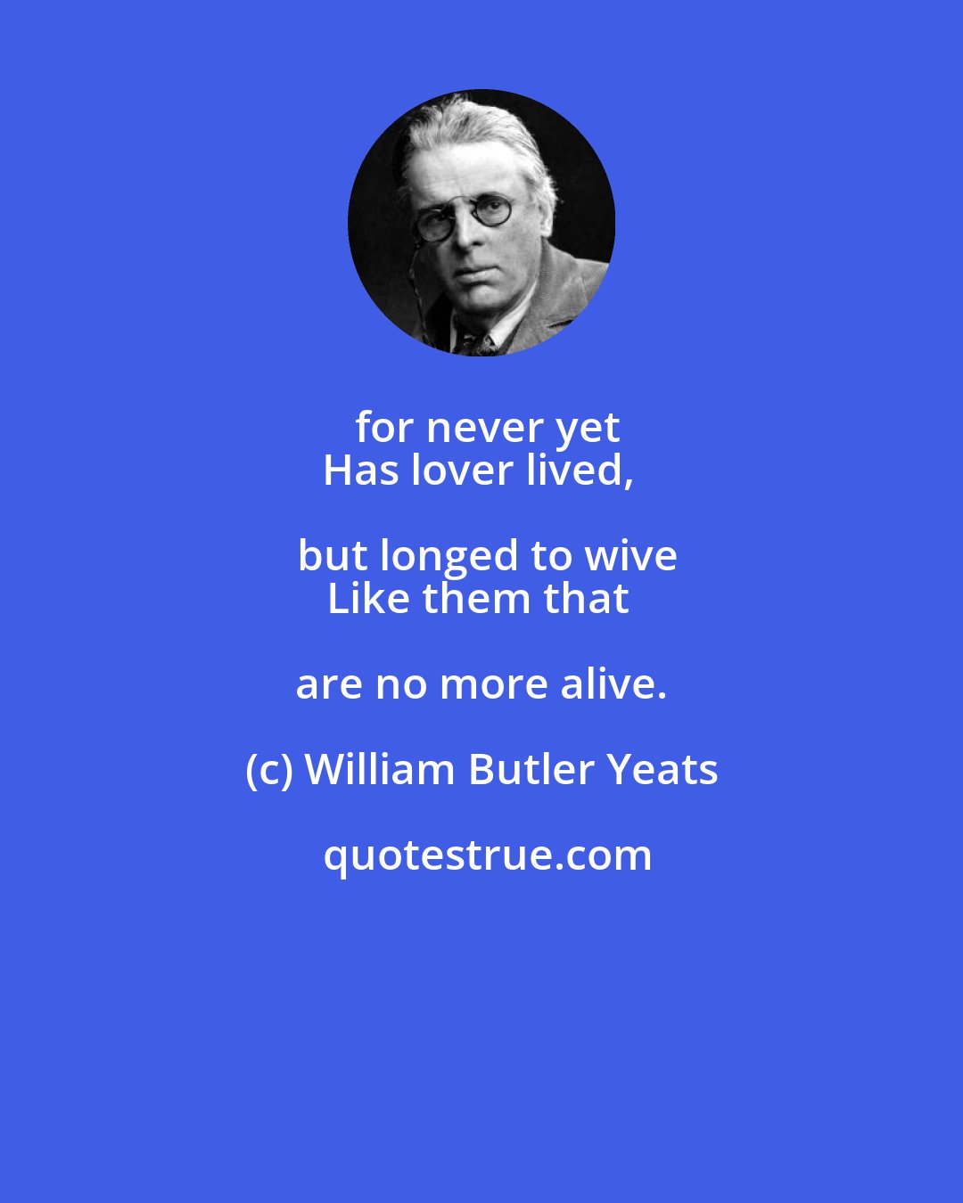 William Butler Yeats: for never yet
Has lover lived, but longed to wive
Like them that are no more alive.