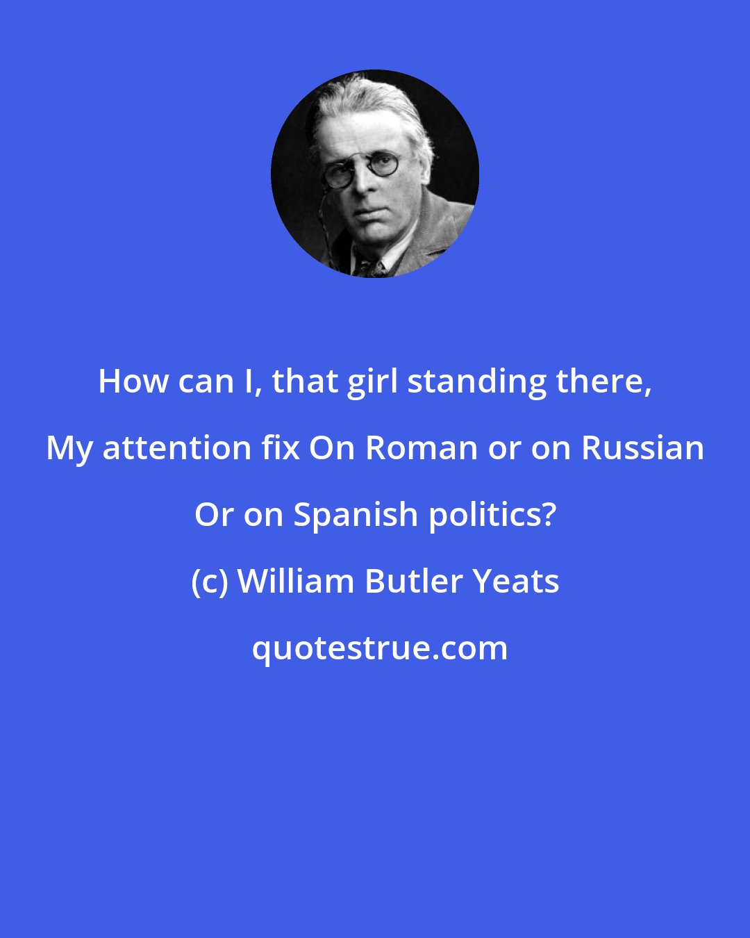 William Butler Yeats: How can I, that girl standing there, My attention fix On Roman or on Russian Or on Spanish politics?