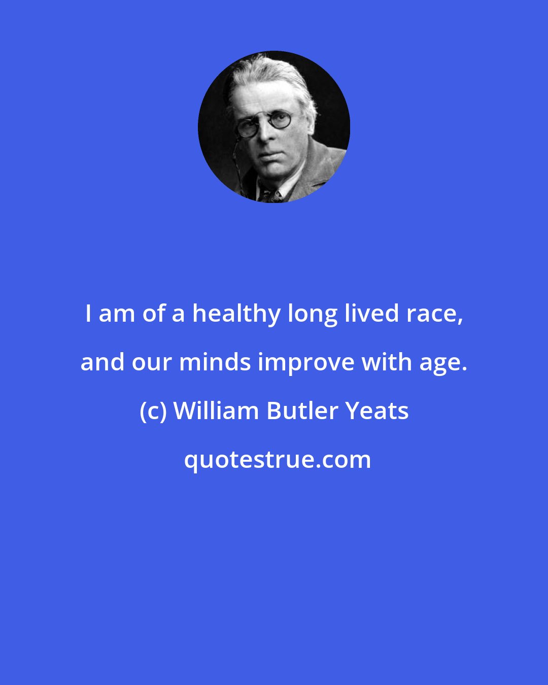 William Butler Yeats: I am of a healthy long lived race, and our minds improve with age.