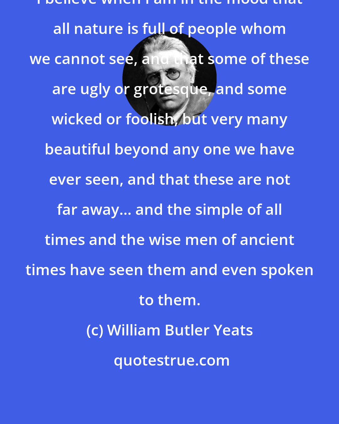 William Butler Yeats: I believe when I am in the mood that all nature is full of people whom we cannot see, and that some of these are ugly or grotesque, and some wicked or foolish, but very many beautiful beyond any one we have ever seen, and that these are not far away... and the simple of all times and the wise men of ancient times have seen them and even spoken to them.