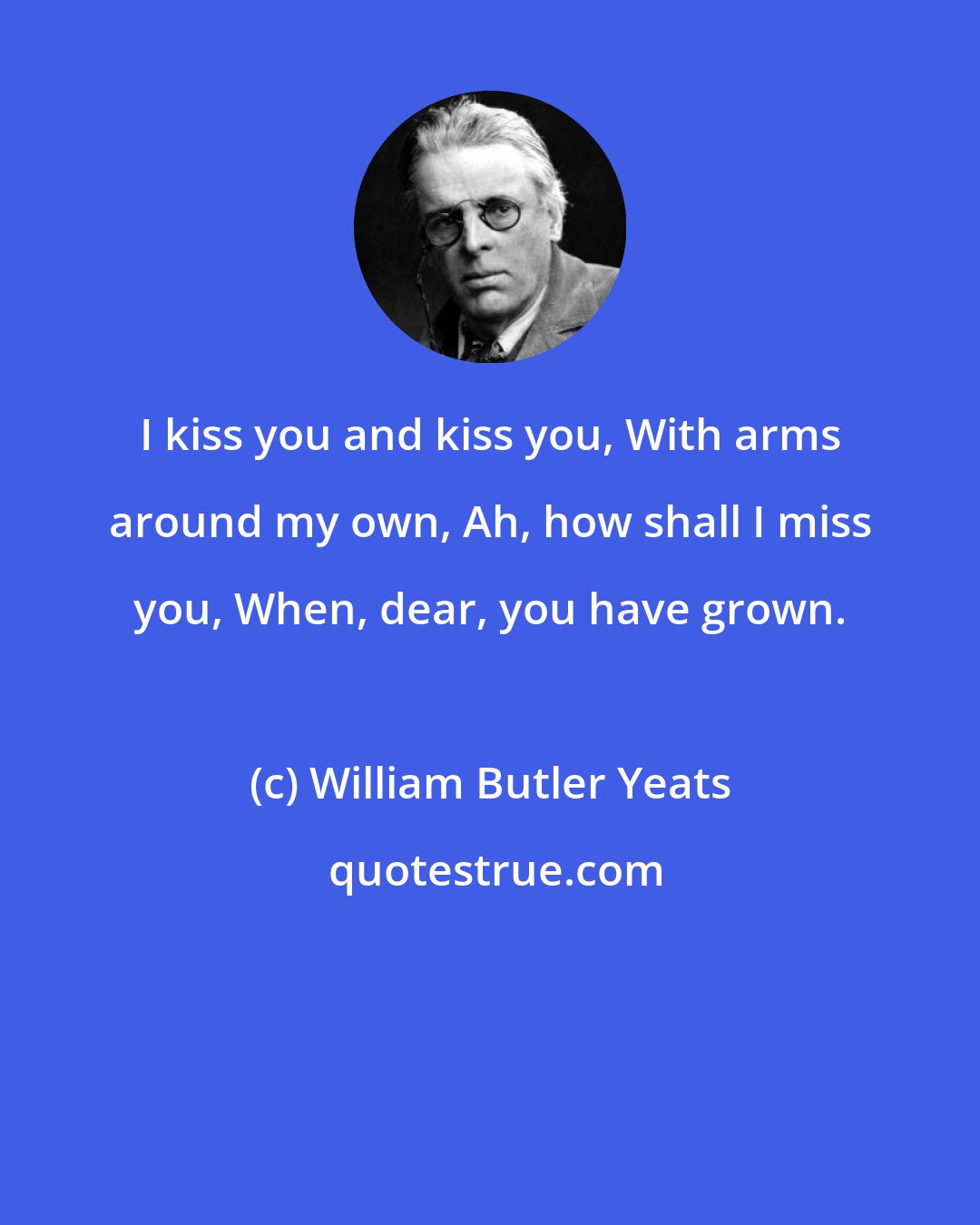 William Butler Yeats: I kiss you and kiss you, With arms around my own, Ah, how shall I miss you, When, dear, you have grown.