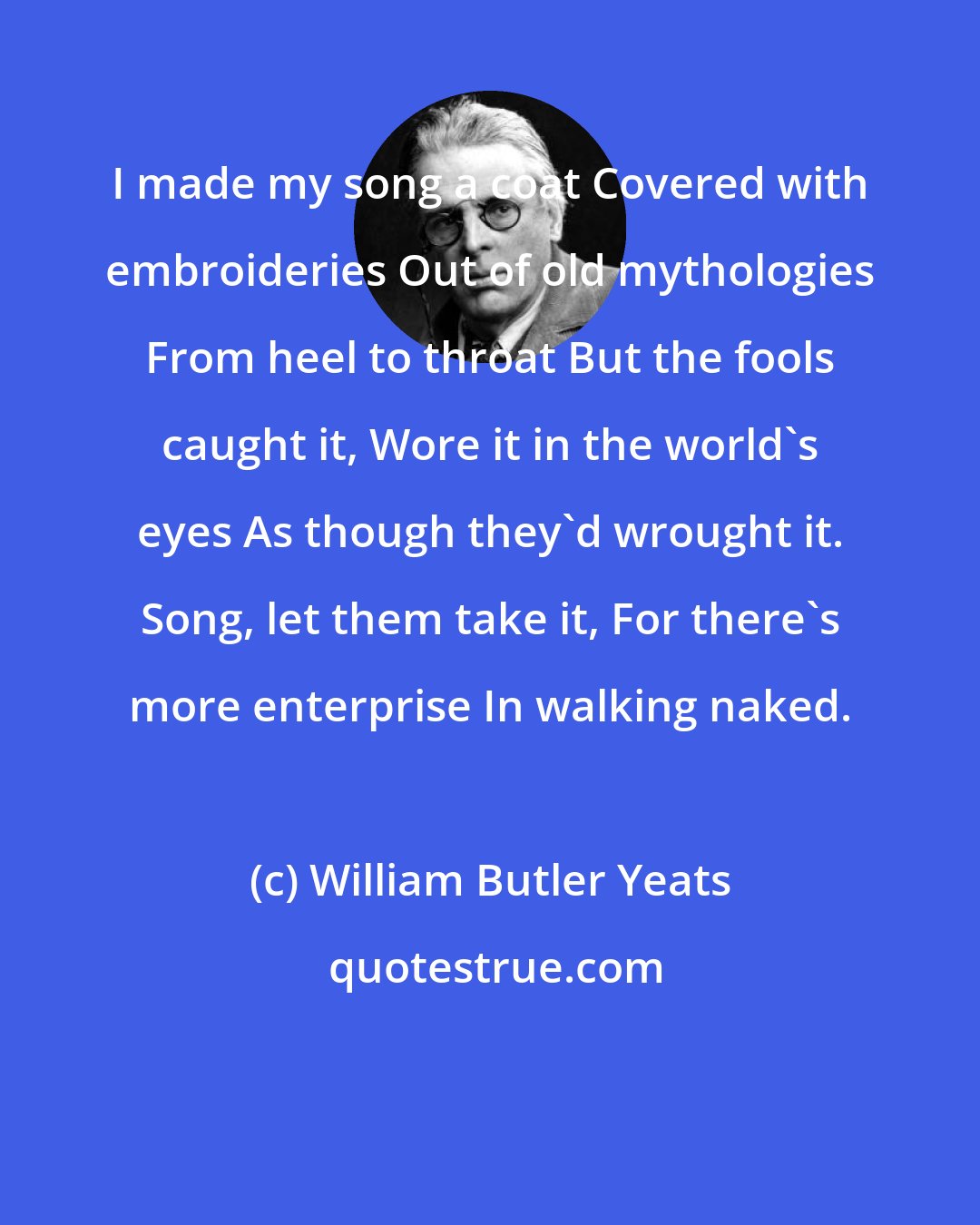 William Butler Yeats: I made my song a coat Covered with embroideries Out of old mythologies From heel to throat But the fools caught it, Wore it in the world's eyes As though they'd wrought it. Song, let them take it, For there's more enterprise In walking naked.