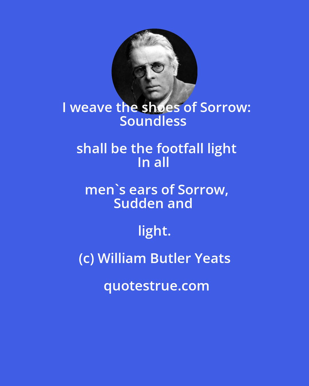 William Butler Yeats: I weave the shoes of Sorrow:
Soundless shall be the footfall light
In all men's ears of Sorrow,
Sudden and light.