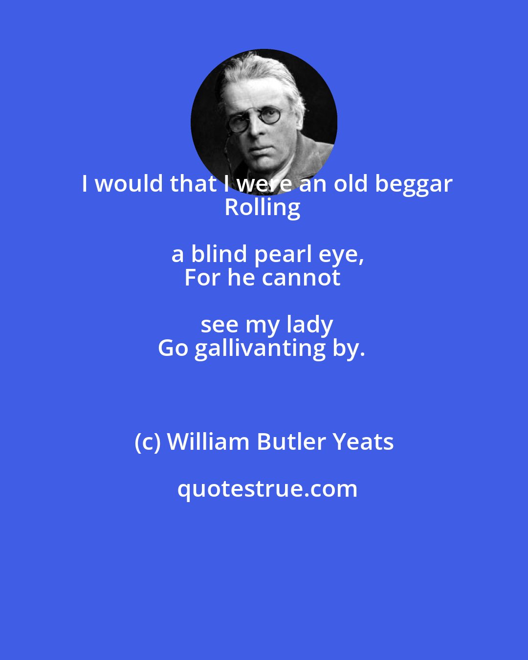 William Butler Yeats: I would that I were an old beggar
Rolling a blind pearl eye,
For he cannot see my lady
Go gallivanting by.