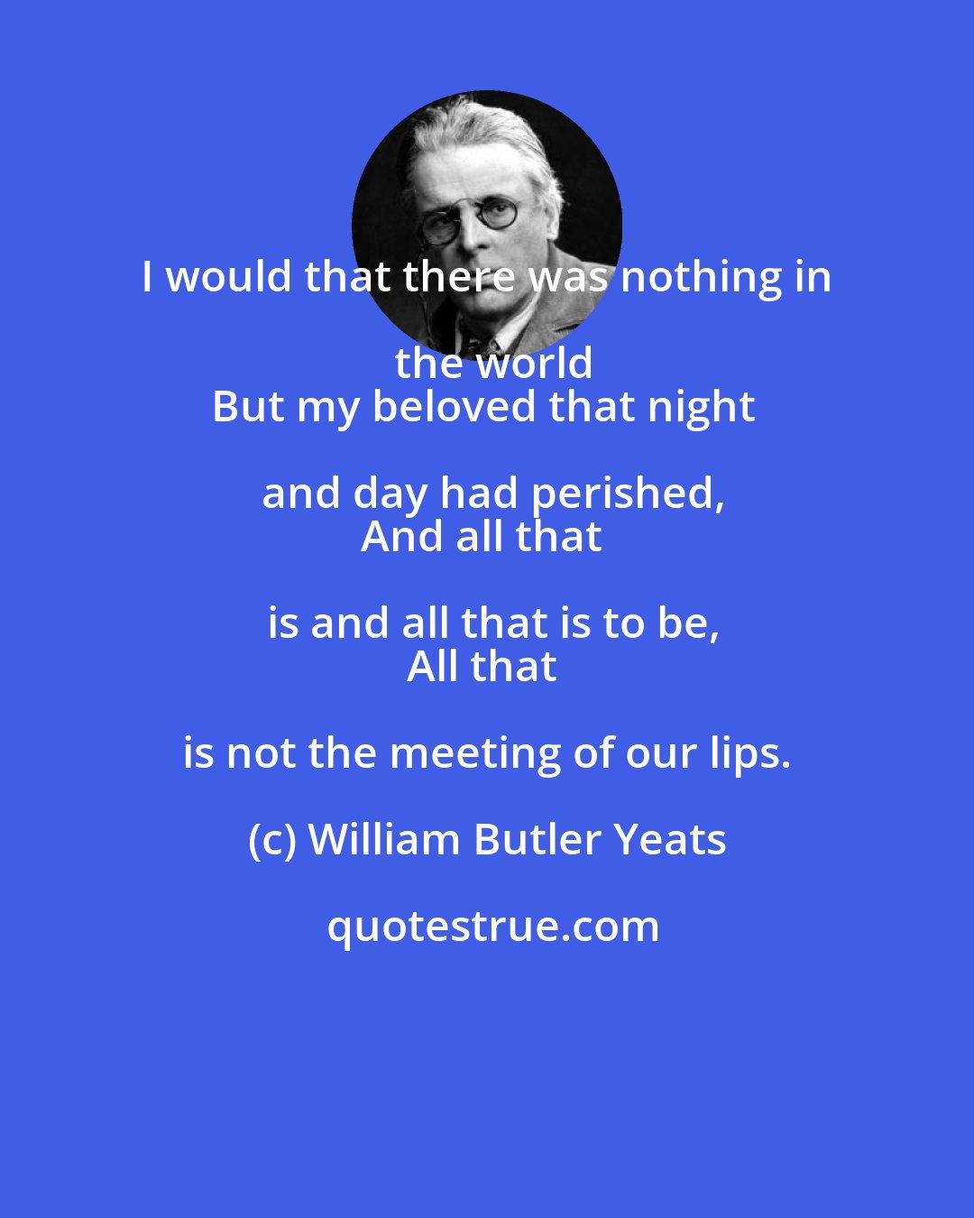 William Butler Yeats: I would that there was nothing in the world
But my beloved that night and day had perished,
And all that is and all that is to be,
All that is not the meeting of our lips.