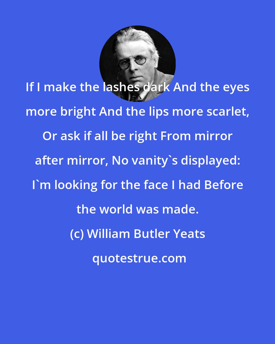 William Butler Yeats: If I make the lashes dark And the eyes more bright And the lips more scarlet, Or ask if all be right From mirror after mirror, No vanity's displayed: I'm looking for the face I had Before the world was made.