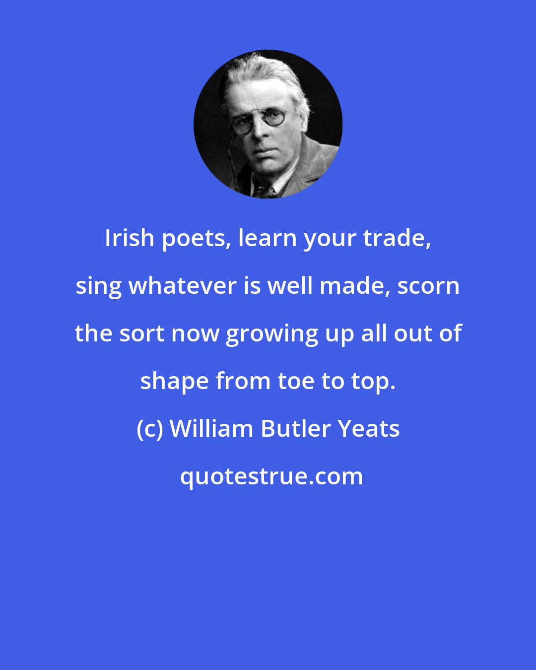 William Butler Yeats: Irish poets, learn your trade, sing whatever is well made, scorn the sort now growing up all out of shape from toe to top.