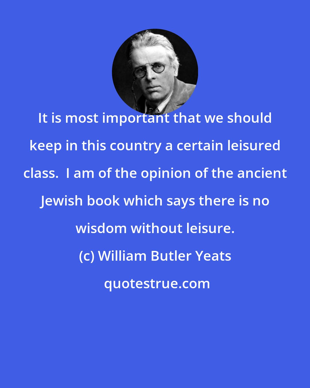 William Butler Yeats: It is most important that we should keep in this country a certain leisured class.  I am of the opinion of the ancient Jewish book which says there is no wisdom without leisure.