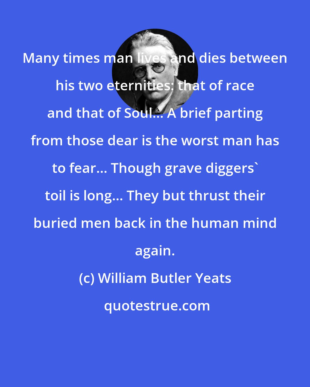 William Butler Yeats: Many times man lives and dies between his two eternities: that of race and that of Soul... A brief parting from those dear is the worst man has to fear... Though grave diggers' toil is long... They but thrust their buried men back in the human mind again.