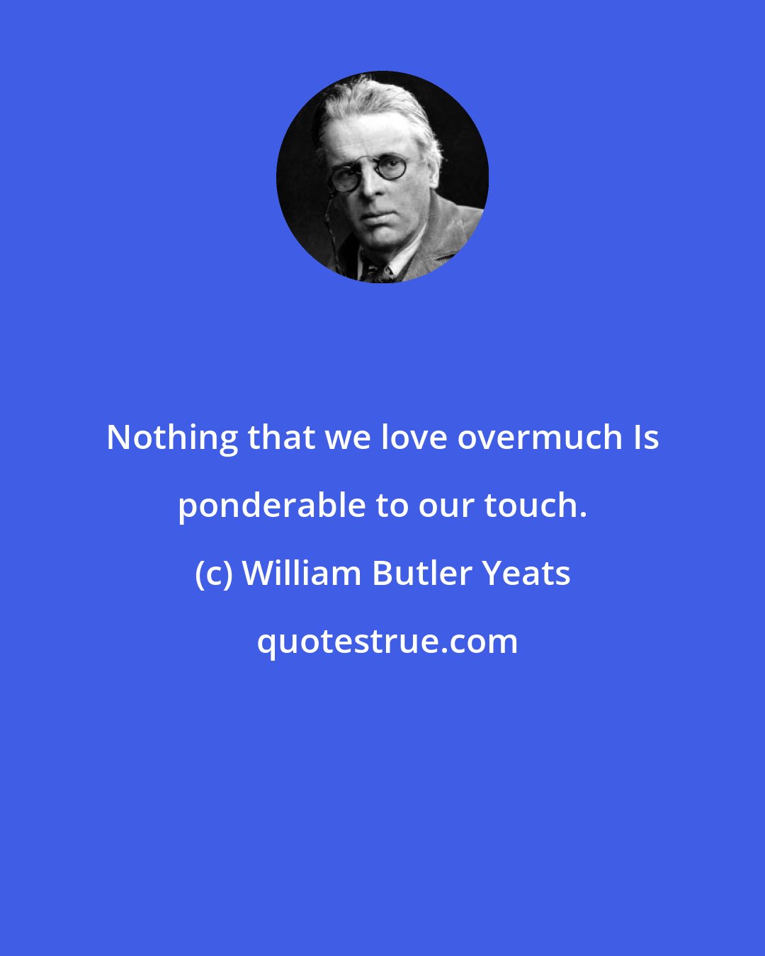 William Butler Yeats: Nothing that we love overmuch Is ponderable to our touch.