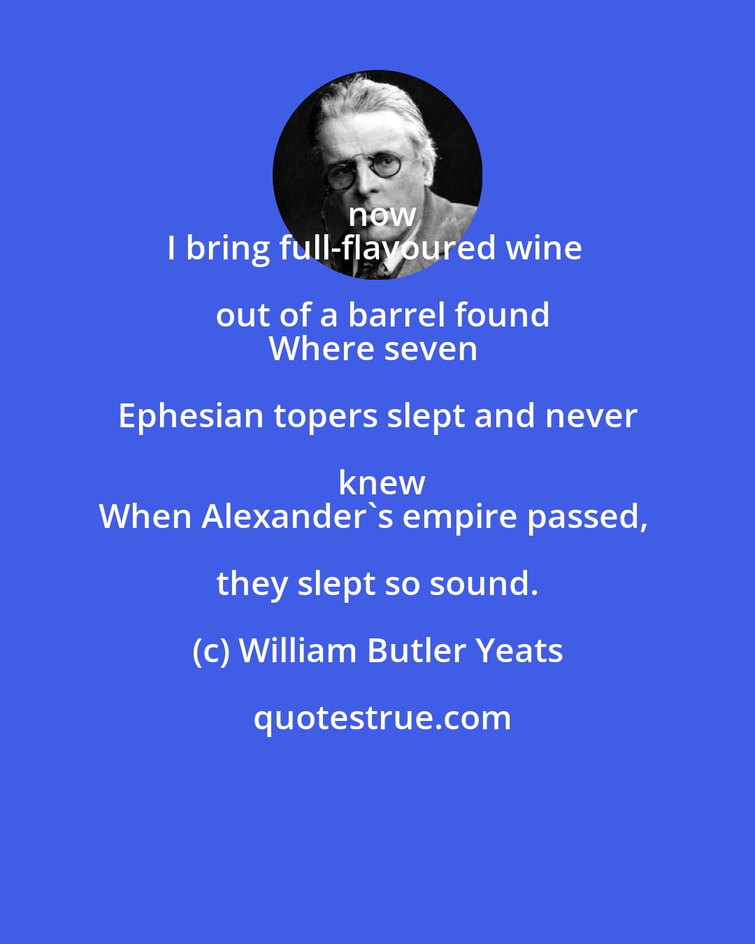 William Butler Yeats: now
I bring full-flavoured wine out of a barrel found
Where seven Ephesian topers slept and never knew
When Alexander's empire passed, they slept so sound.