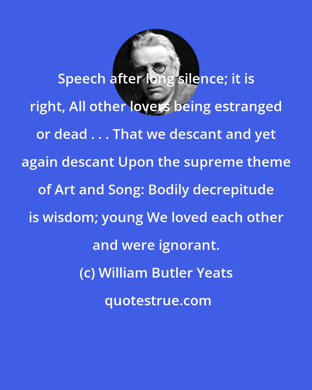 William Butler Yeats: Speech after long silence; it is right, All other lovers being estranged or dead . . . That we descant and yet again descant Upon the supreme theme of Art and Song: Bodily decrepitude is wisdom; young We loved each other and were ignorant.