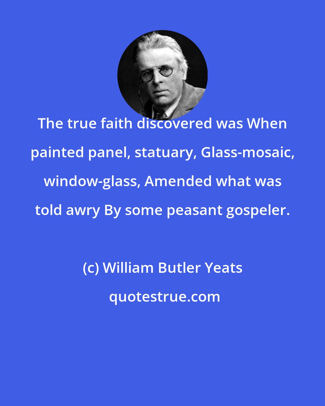 William Butler Yeats: The true faith discovered was When painted panel, statuary, Glass-mosaic, window-glass, Amended what was told awry By some peasant gospeler.