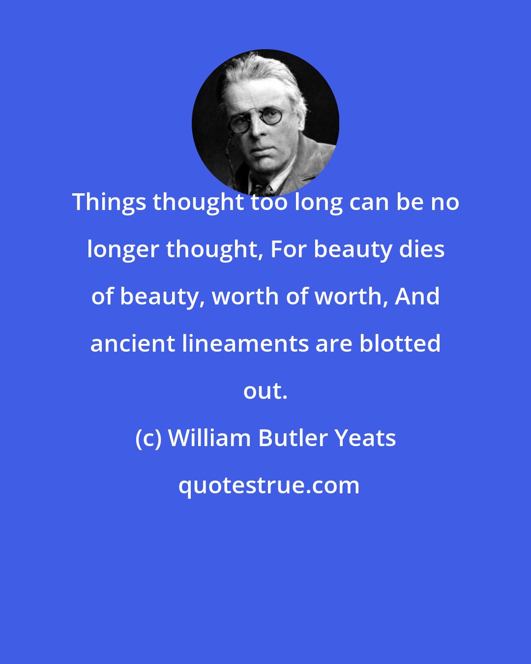 William Butler Yeats: Things thought too long can be no longer thought, For beauty dies of beauty, worth of worth, And ancient lineaments are blotted out.