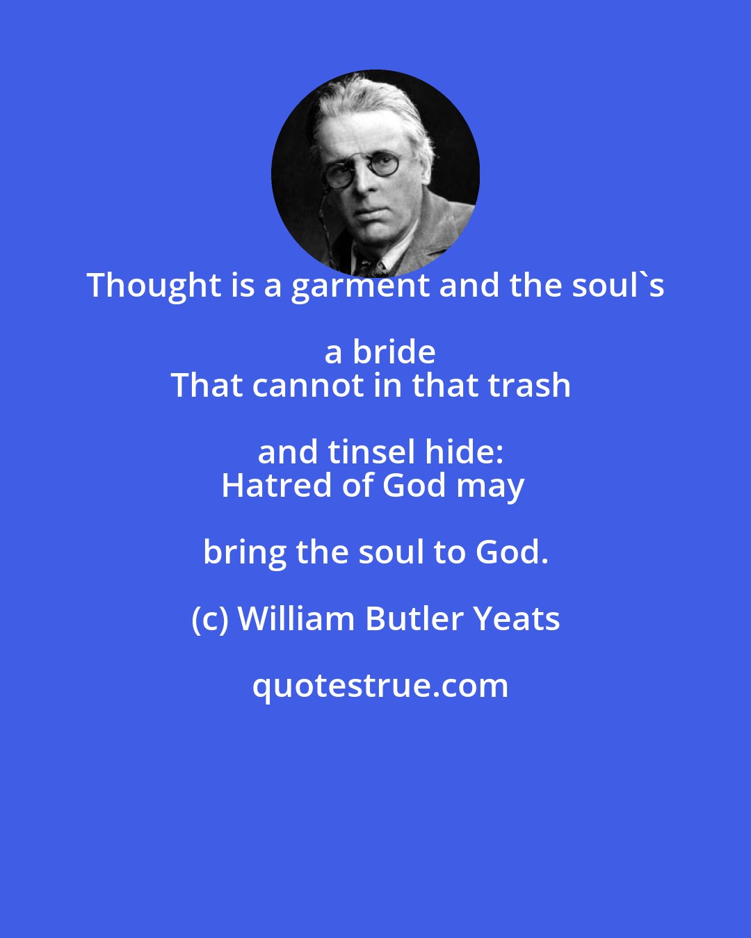 William Butler Yeats: Thought is a garment and the soul's a bride
That cannot in that trash and tinsel hide:
Hatred of God may bring the soul to God.