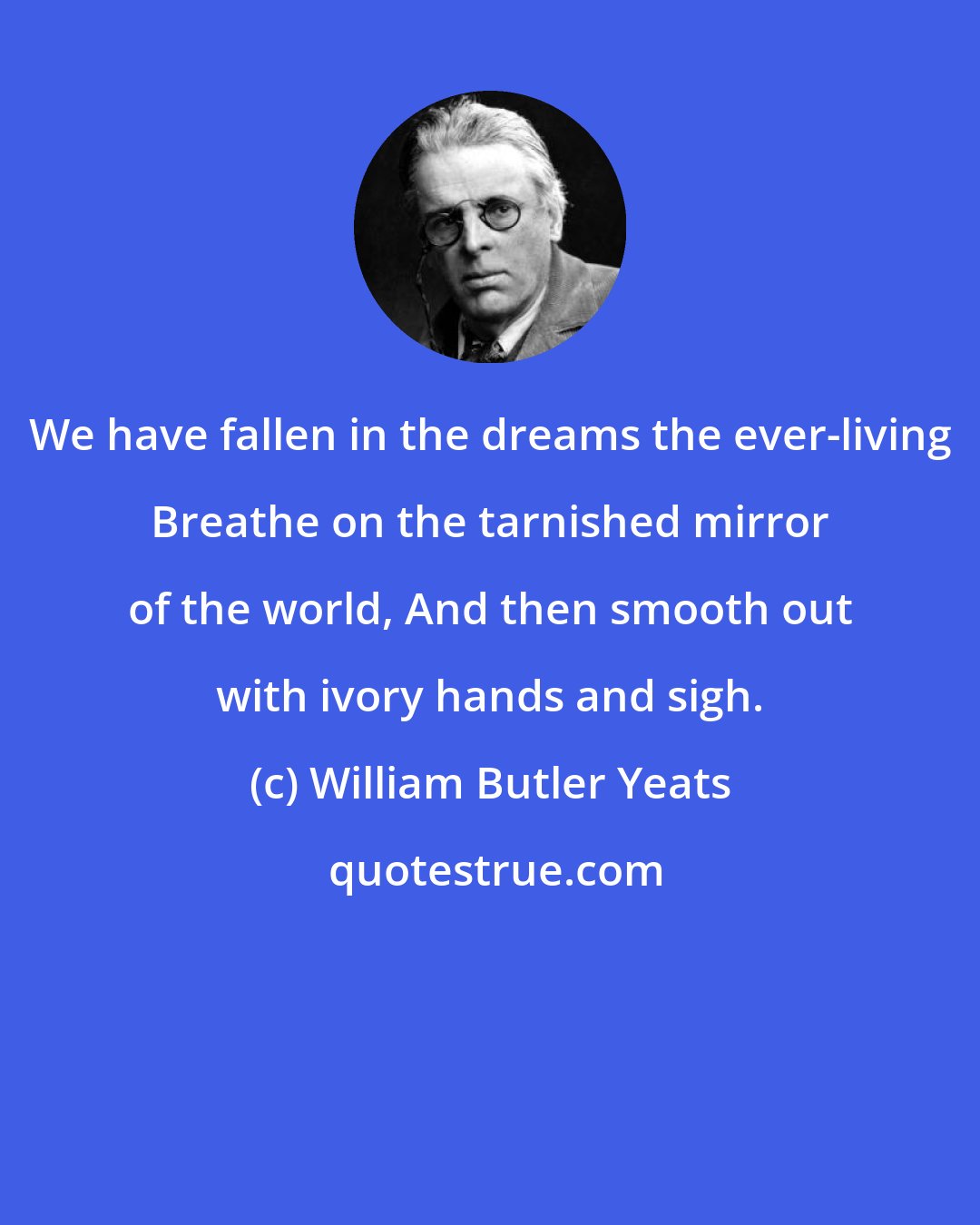 William Butler Yeats: We have fallen in the dreams the ever-living Breathe on the tarnished mirror of the world, And then smooth out with ivory hands and sigh.