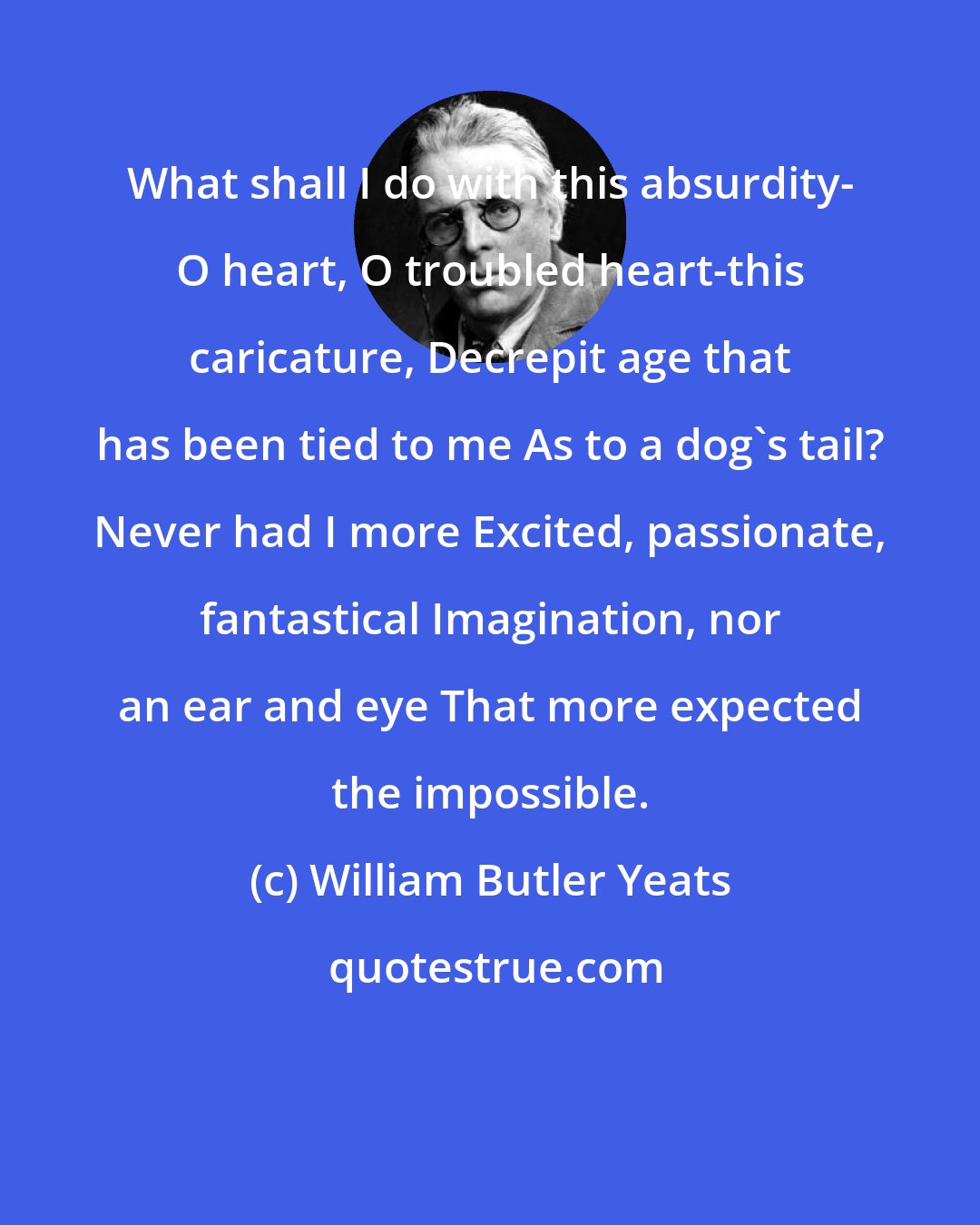 William Butler Yeats: What shall I do with this absurdity- O heart, O troubled heart-this caricature, Decrepit age that has been tied to me As to a dog's tail? Never had I more Excited, passionate, fantastical Imagination, nor an ear and eye That more expected the impossible.
