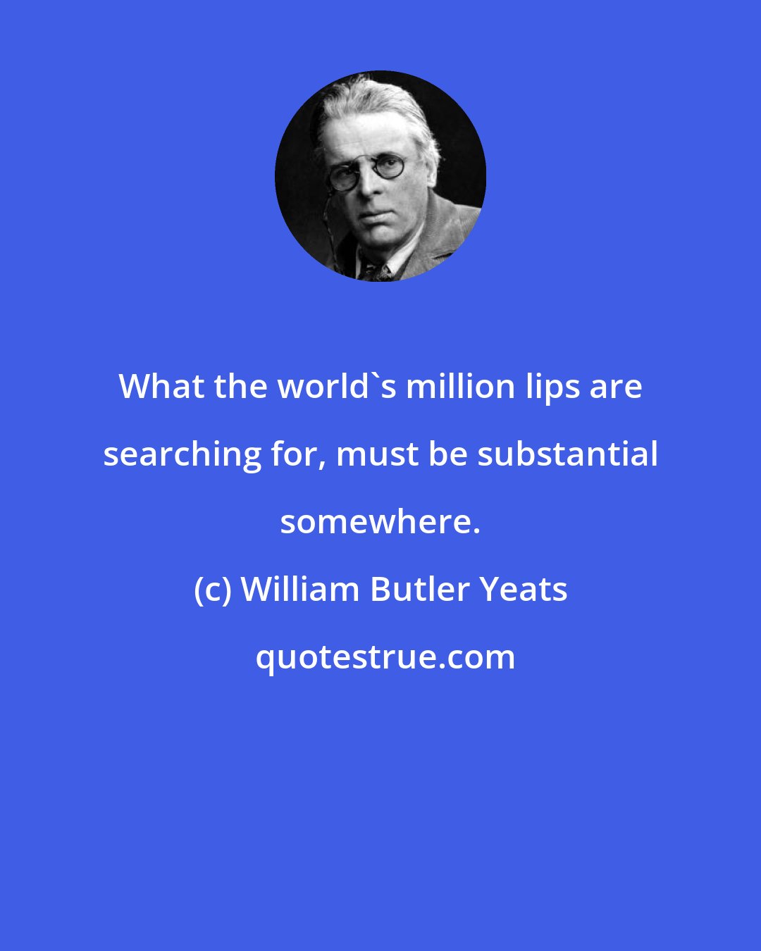 William Butler Yeats: What the world's million lips are searching for, must be substantial somewhere.