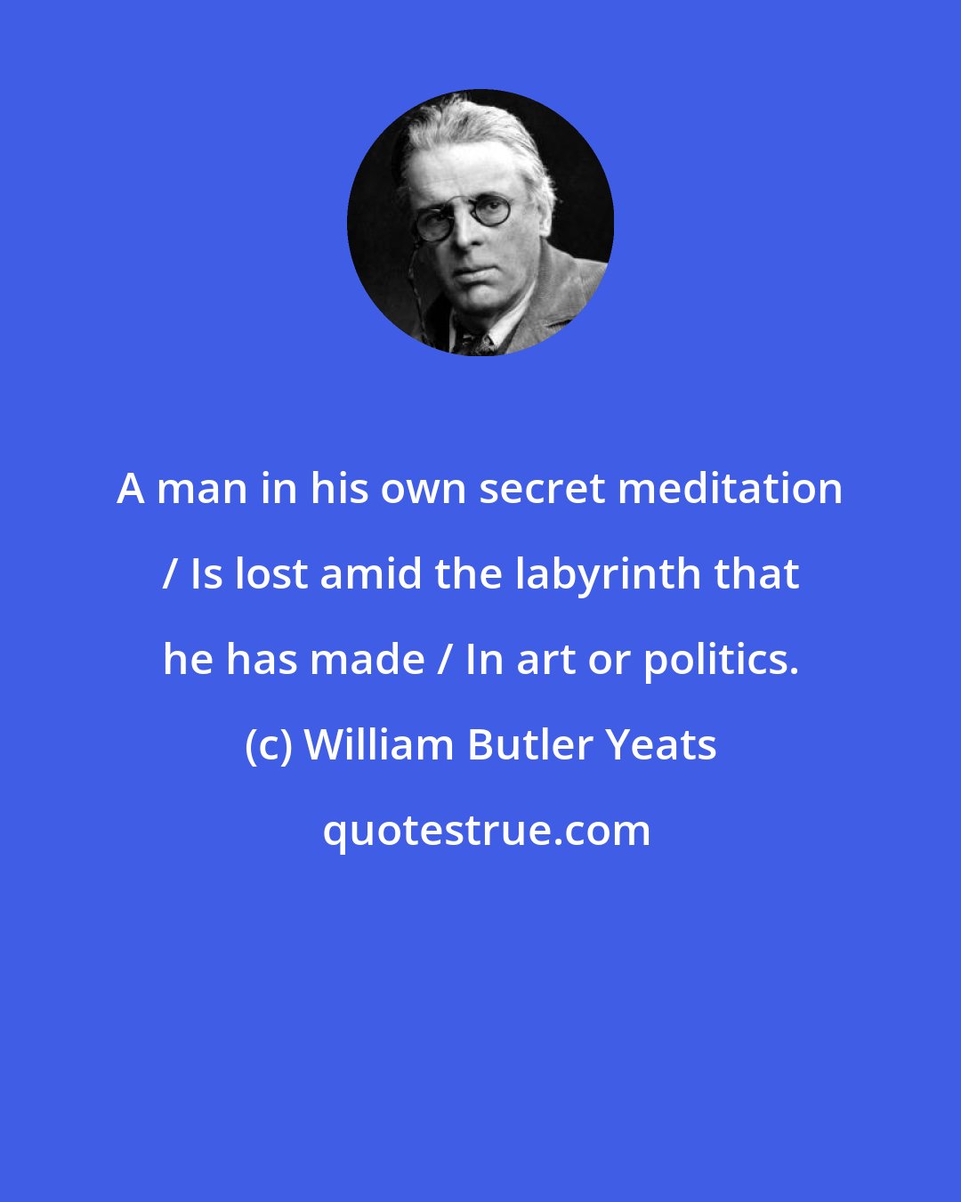 William Butler Yeats: A man in his own secret meditation / Is lost amid the labyrinth that he has made / In art or politics.