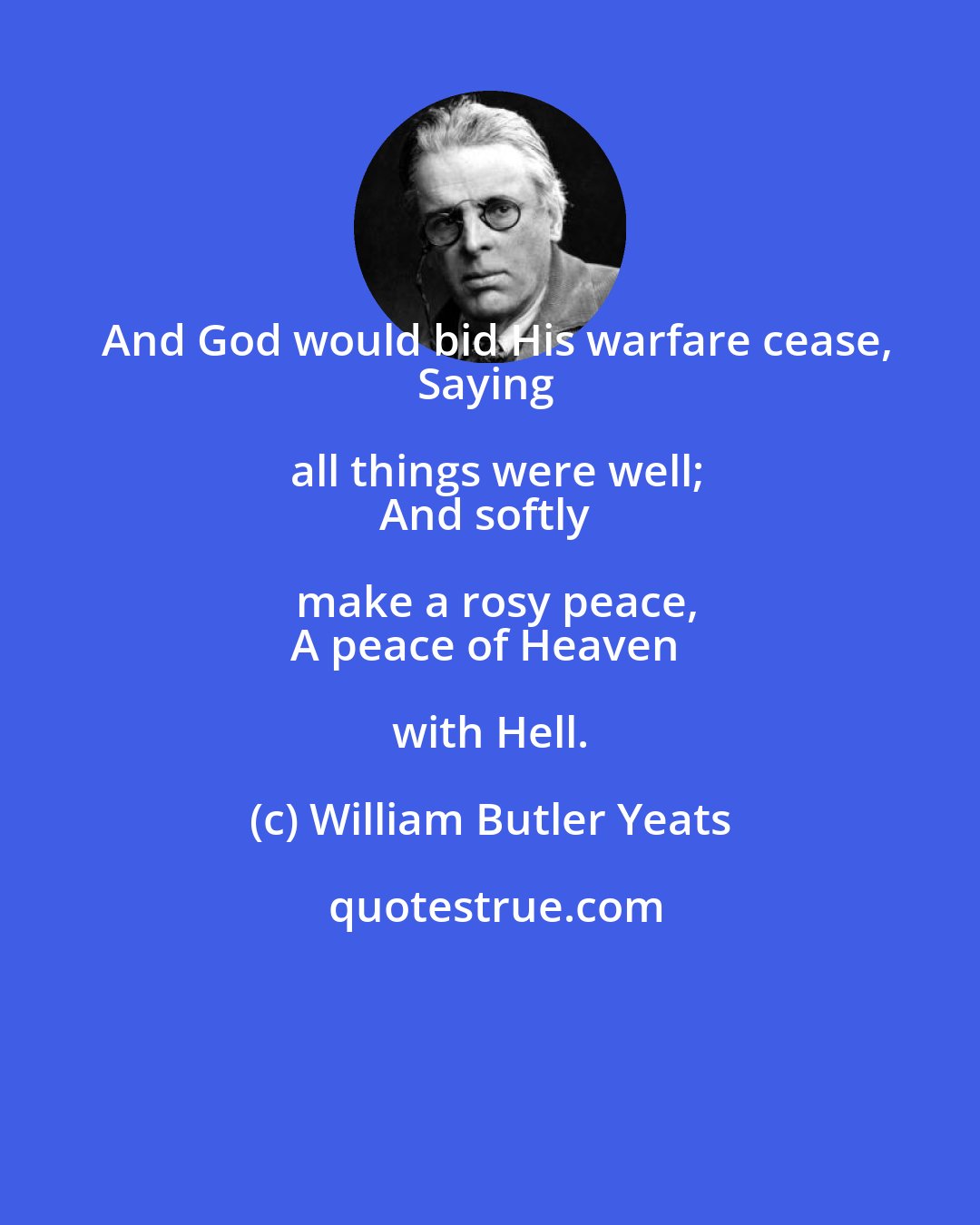 William Butler Yeats: And God would bid His warfare cease,
Saying all things were well;
And softly make a rosy peace,
A peace of Heaven with Hell.