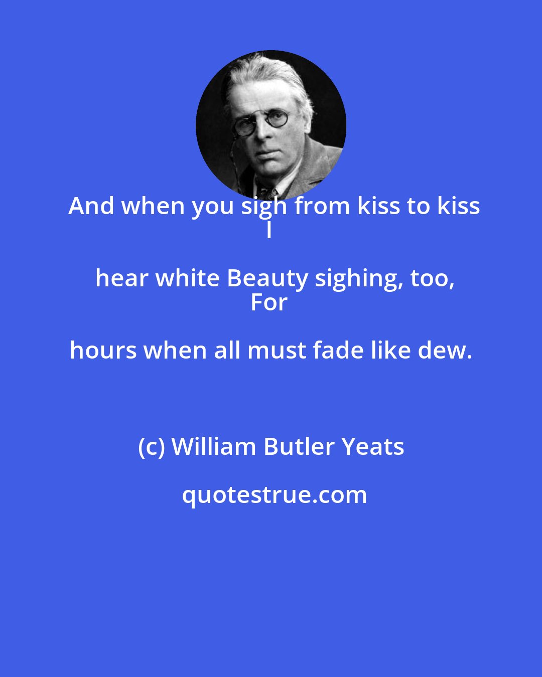 William Butler Yeats: And when you sigh from kiss to kiss
I hear white Beauty sighing, too,
For hours when all must fade like dew.