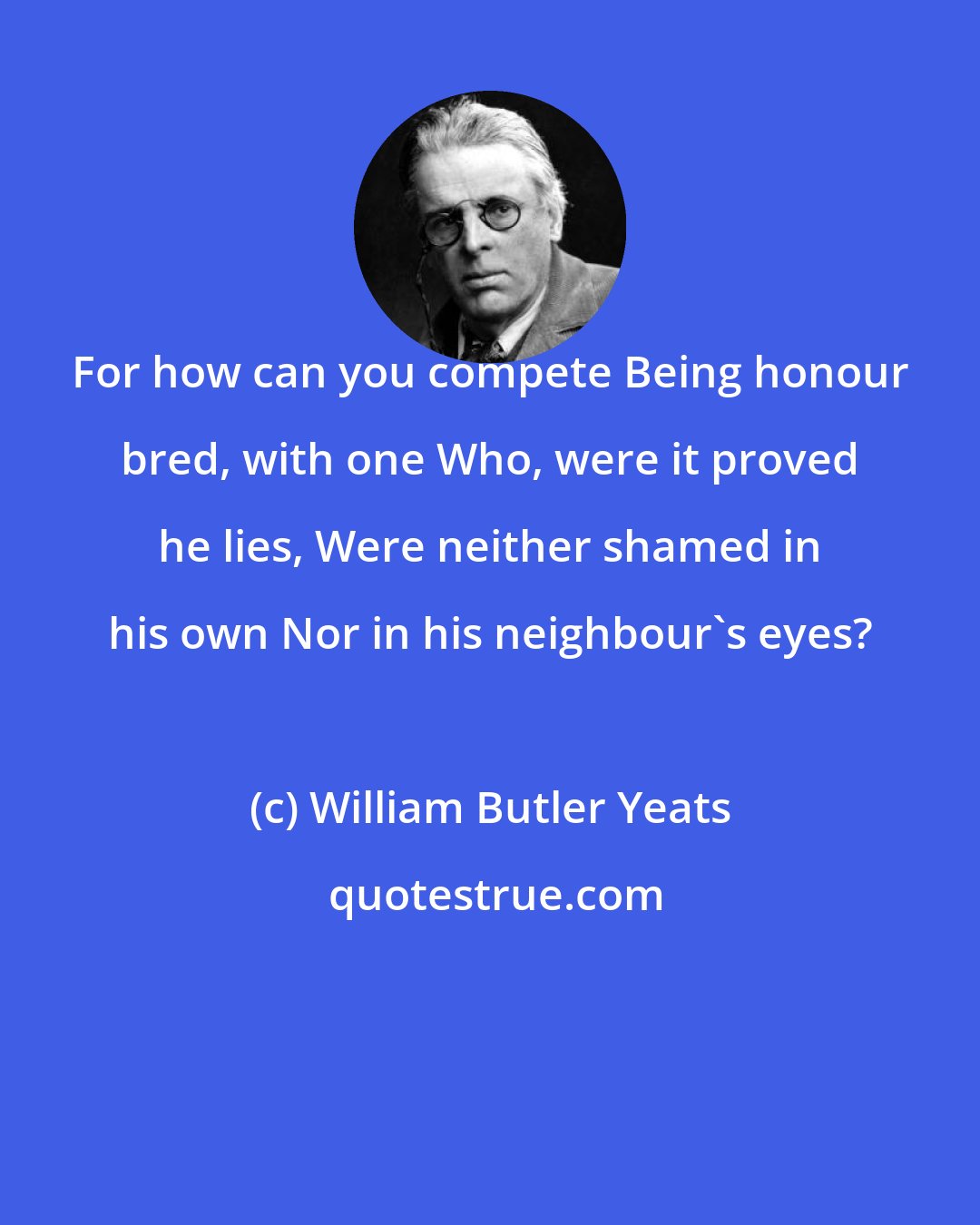 William Butler Yeats: For how can you compete Being honour bred, with one Who, were it proved he lies, Were neither shamed in his own Nor in his neighbour's eyes?