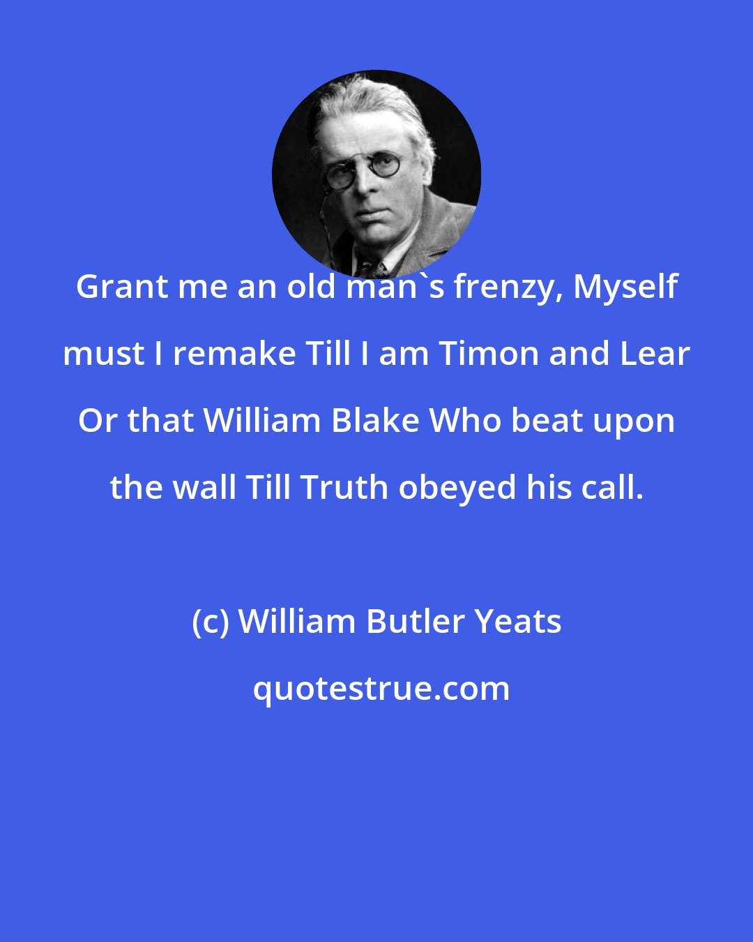 William Butler Yeats: Grant me an old man's frenzy, Myself must I remake Till I am Timon and Lear Or that William Blake Who beat upon the wall Till Truth obeyed his call.