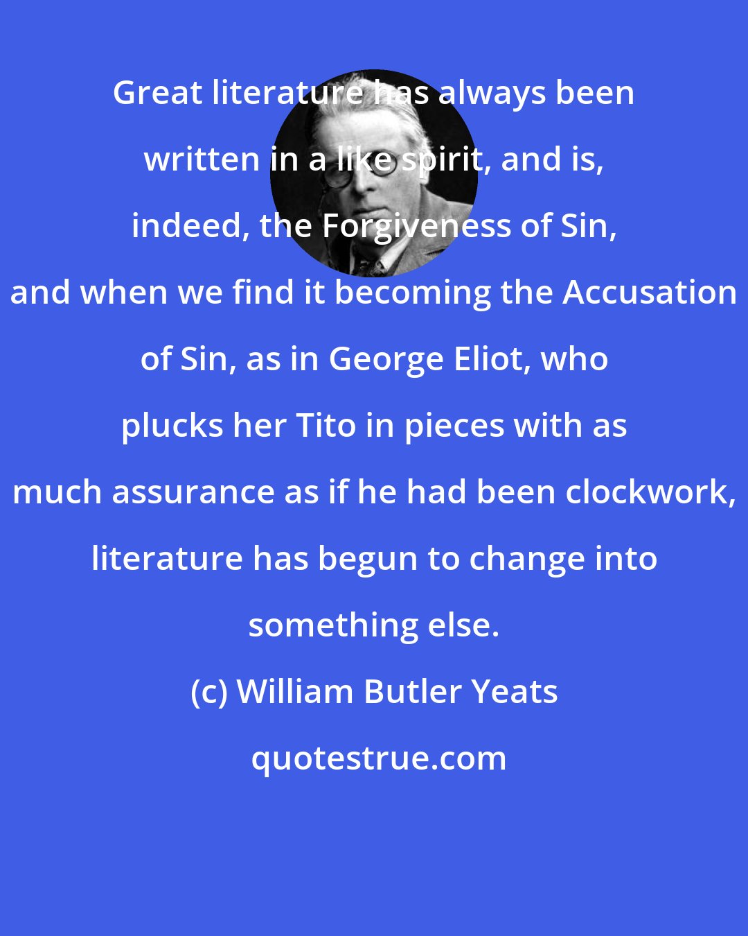 William Butler Yeats: Great literature has always been written in a like spirit, and is, indeed, the Forgiveness of Sin, and when we find it becoming the Accusation of Sin, as in George Eliot, who plucks her Tito in pieces with as much assurance as if he had been clockwork, literature has begun to change into something else.