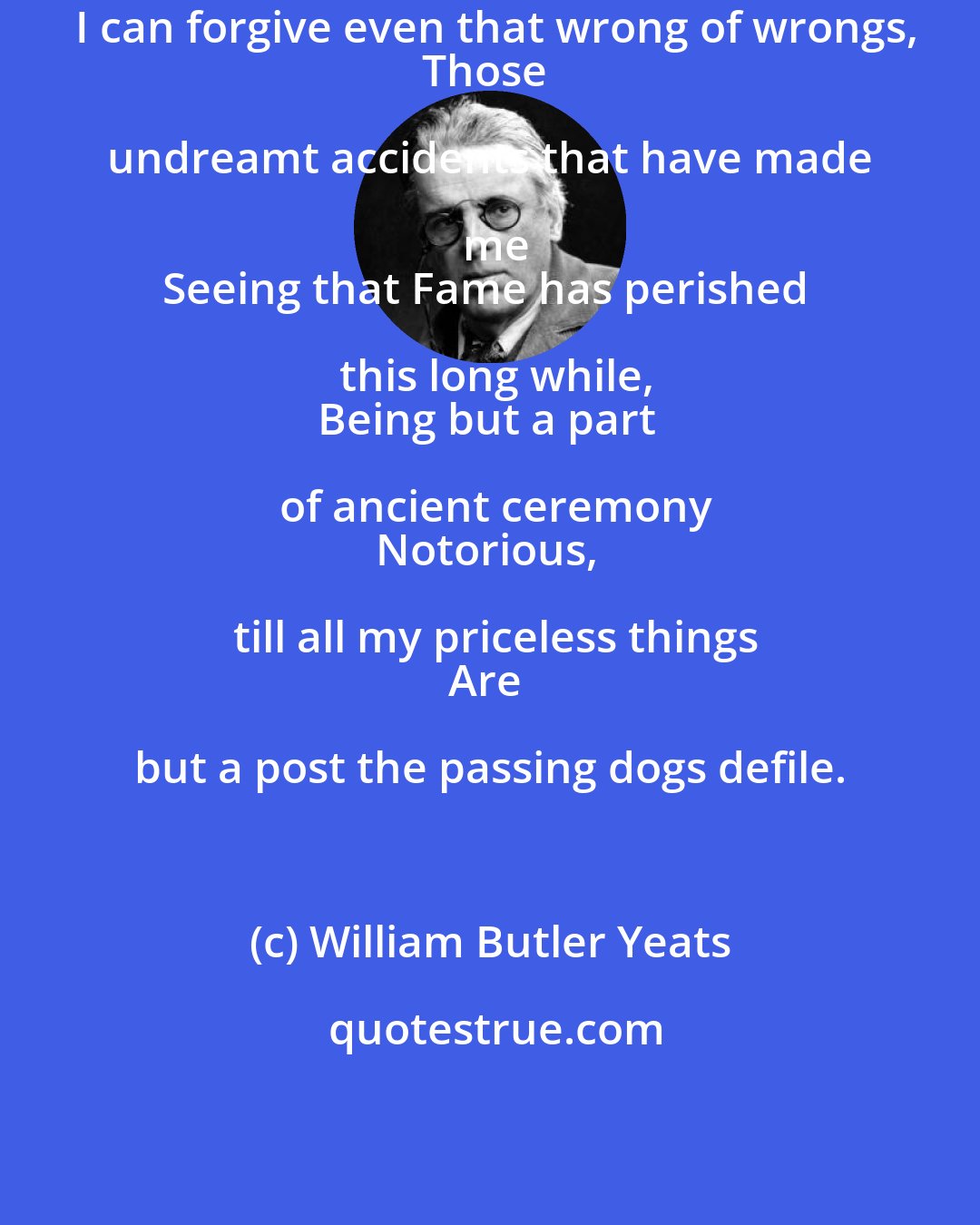 William Butler Yeats: I can forgive even that wrong of wrongs,
Those undreamt accidents that have made me
Seeing that Fame has perished this long while,
Being but a part of ancient ceremony
Notorious, till all my priceless things
Are but a post the passing dogs defile.