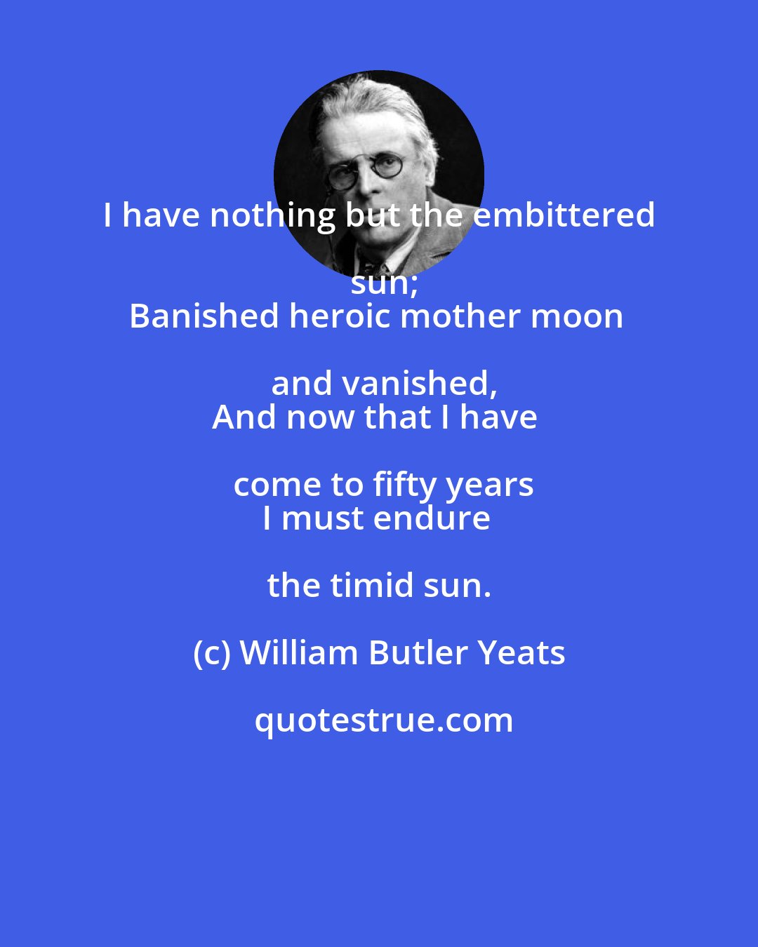 William Butler Yeats: I have nothing but the embittered sun;
Banished heroic mother moon and vanished,
And now that I have come to fifty years
I must endure the timid sun.